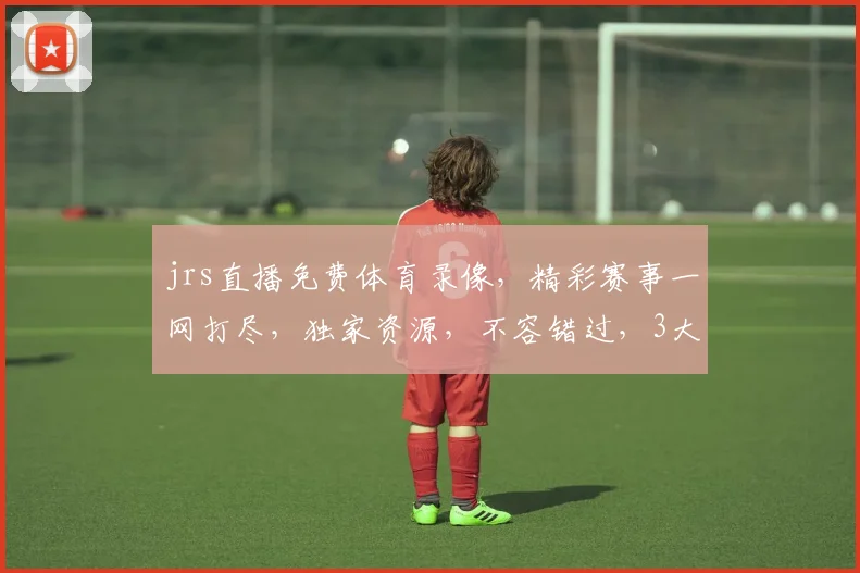 jrs直播免费体育录像，精彩赛事一网打尽，独家资源，不容错过，3大亮点，等你来发现