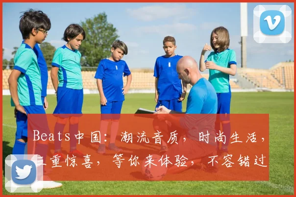 Beats中国：潮流音质，时尚生活，三重惊喜，等你来体验，不容错过