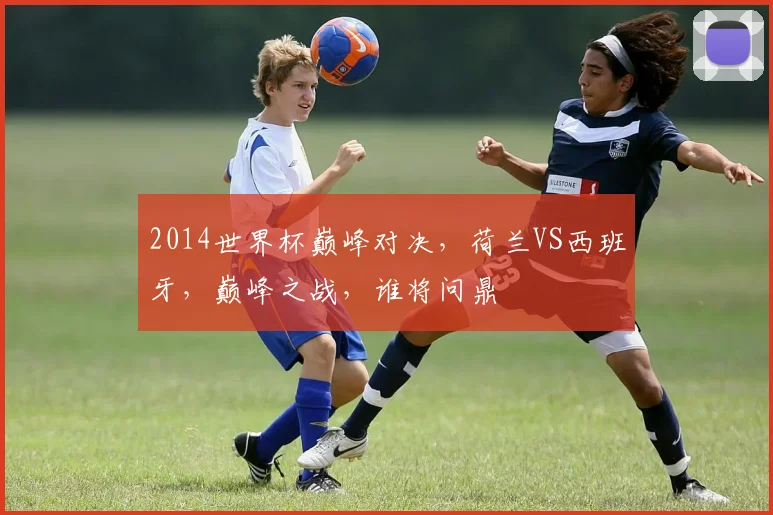 2014世界杯巅峰对决，荷兰VS西班牙，巅峰之战，谁将问鼎