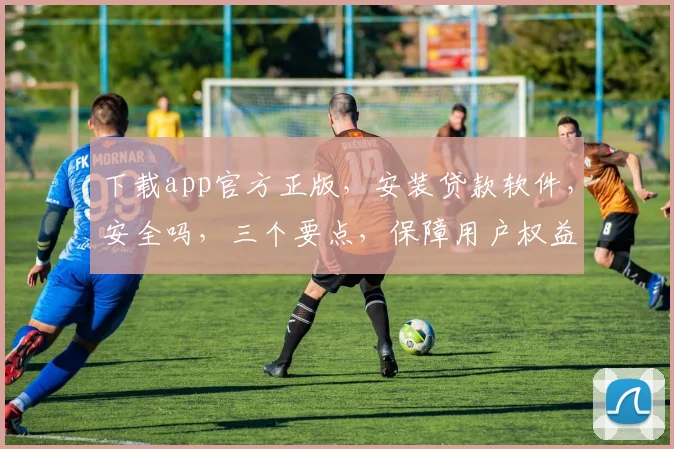 下载app官方正版，安装贷款软件，安全吗，三个要点，保障用户权益，放心使用