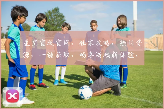 星空官改官网，独家攻略，热门资源，一键获取，畅享游戏新体验，三重福利等你来